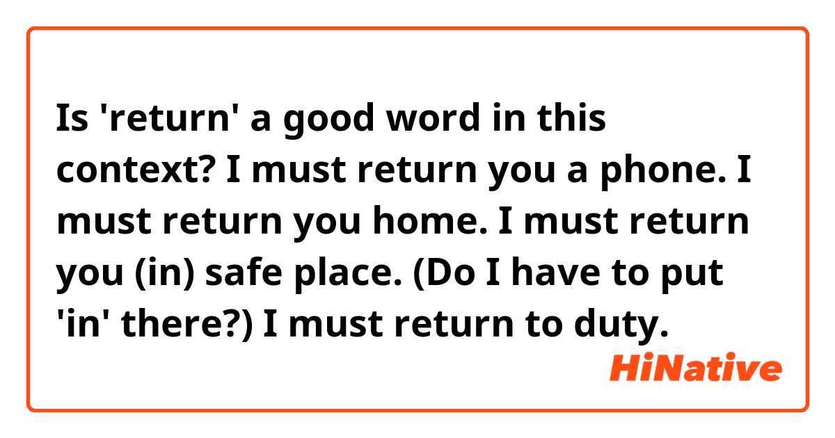 Is 'return' a good word in this context?

I must return you a phone.
I must return you home.
I must return you (in) safe place. (Do I have to put 'in' there?)
I must return to duty.

