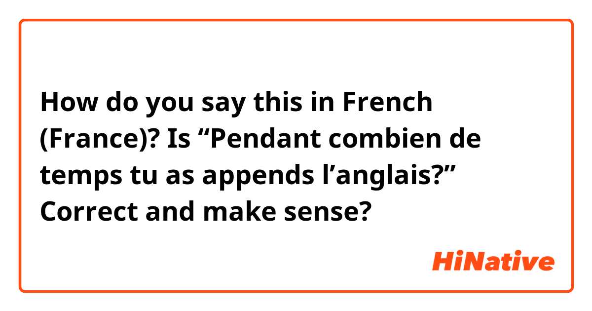 How do you say this in French (France)? Is “Pendant combien de temps tu as appends l’anglais?” Correct and make sense?