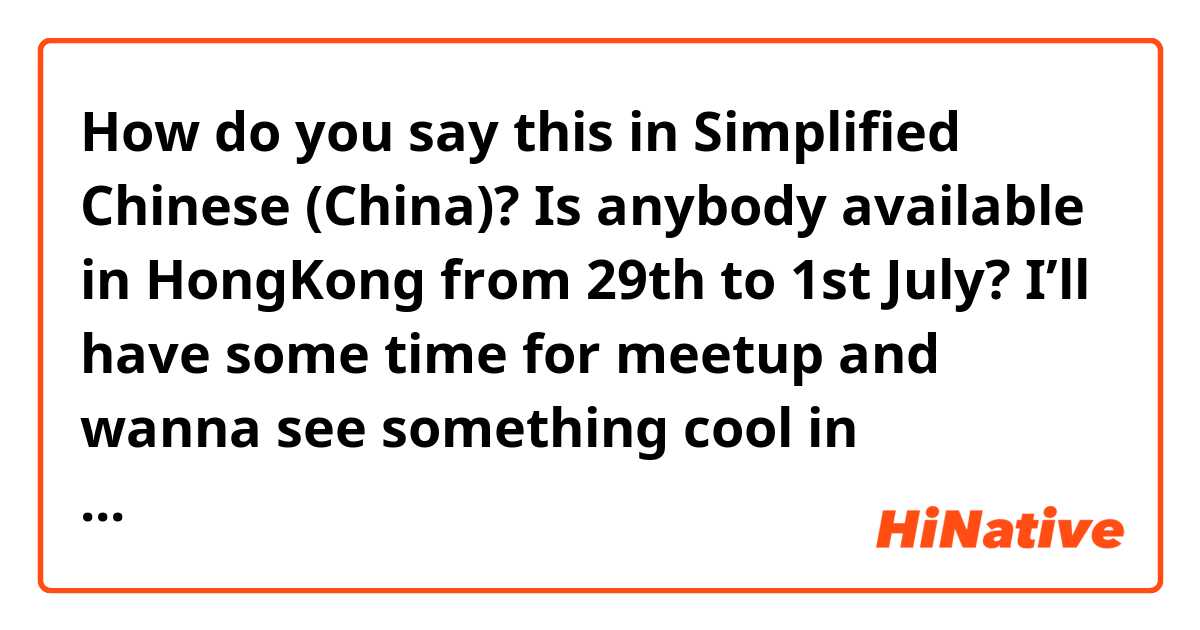 How do you say this in Simplified Chinese (China)? Is anybody available in HongKong from 29th to 1st July? I’ll have some time for meetup and wanna see something cool in HongKong please hit me up if you are available.  