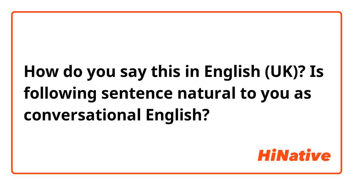 How do you say this in English (UK)? Is following sentence natural to you as conversational English?