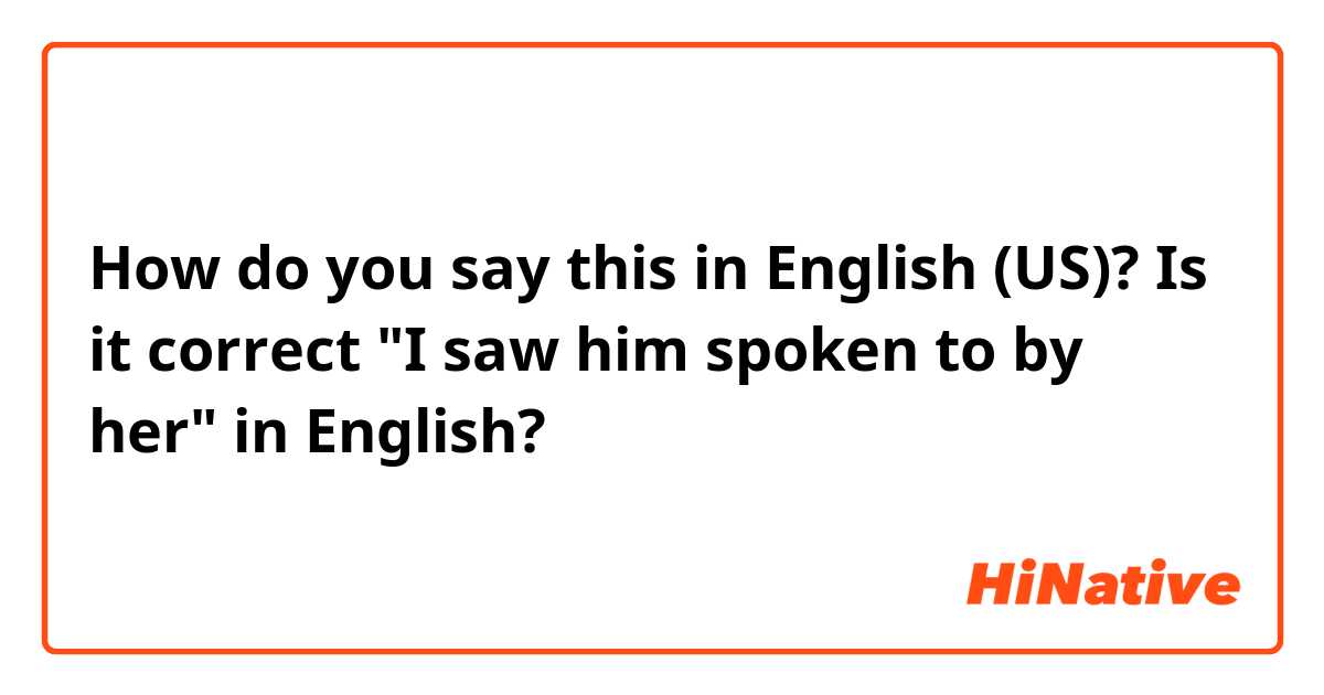 How do you say this in English (US)? Is it correct "I saw him spoken to by her" in English?