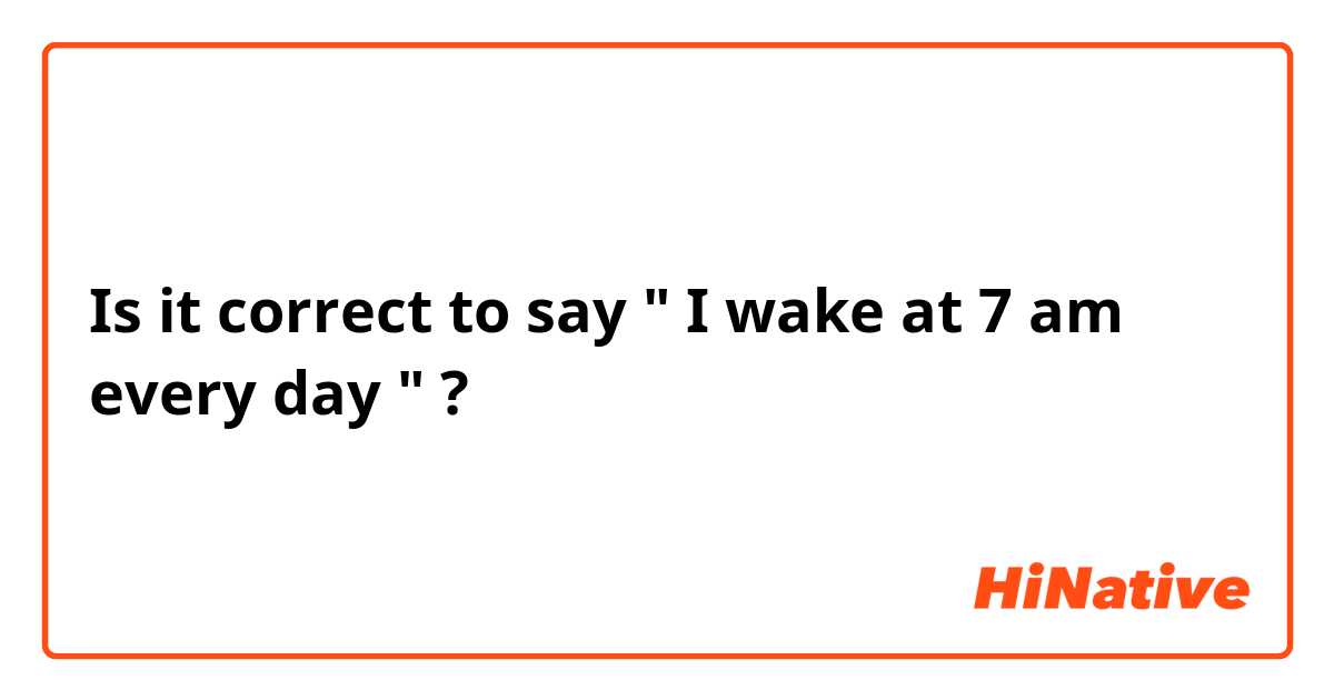 Is it correct to say " I wake at 7 am every day " ?
