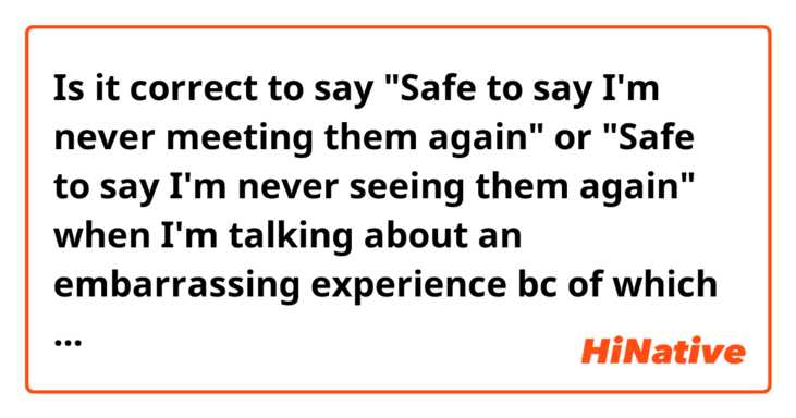 Is it correct to say "Safe to say I'm never meeting them again" or "Safe to say I'm never seeing them again" when I'm talking about an embarrassing experience bc of which I feel too ashamed to see certain people?
If both of the sentences sound unnatural how would you phrase it? Thanks in advance!