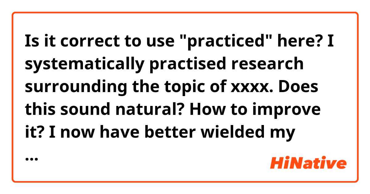 Is it correct to use "practiced" here?

I systematically practised research surrounding the topic of xxxx.

Does this sound natural? How to improve it?

I now have better wielded my critical thinking ability on sociocultural phenomena.