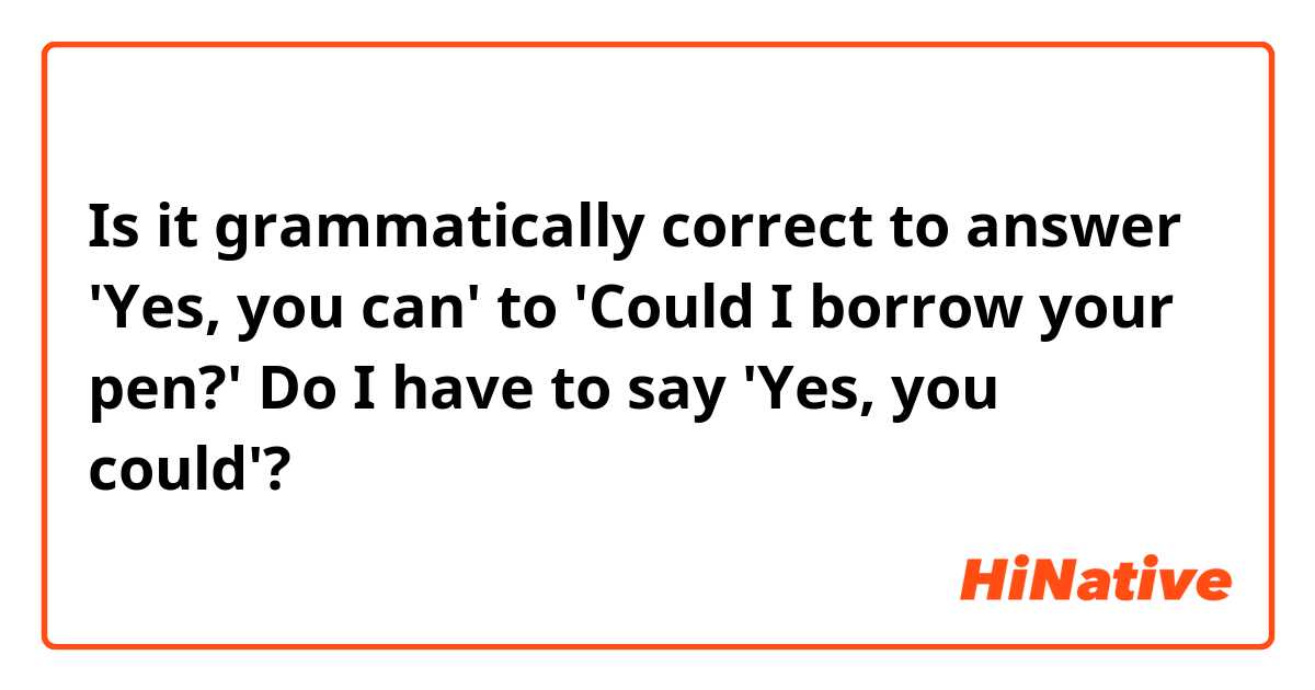 Is it grammatically correct to answer 'Yes, you can' to 'Could I borrow your pen?' 
Do I have to say 'Yes, you could'?  