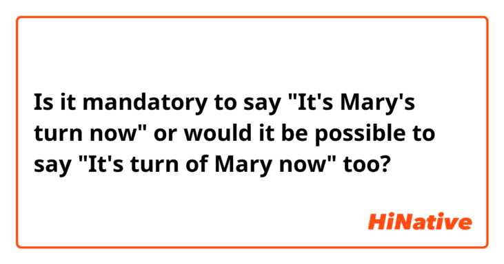 Is it mandatory to say "It's Mary's turn now" or would it be possible to say "It's turn of Mary now" too?