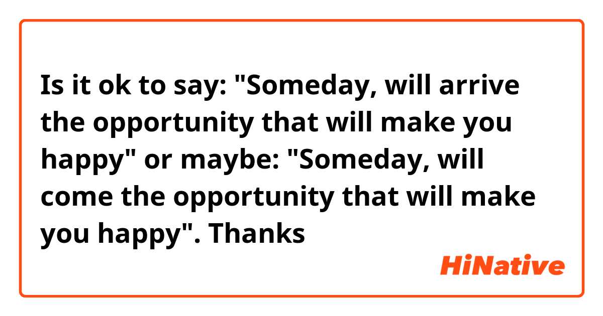 Is it ok to say: "Someday, will arrive the opportunity that will make you happy" or maybe: "Someday, will come the opportunity that will make you happy". Thanks 🙏❤️