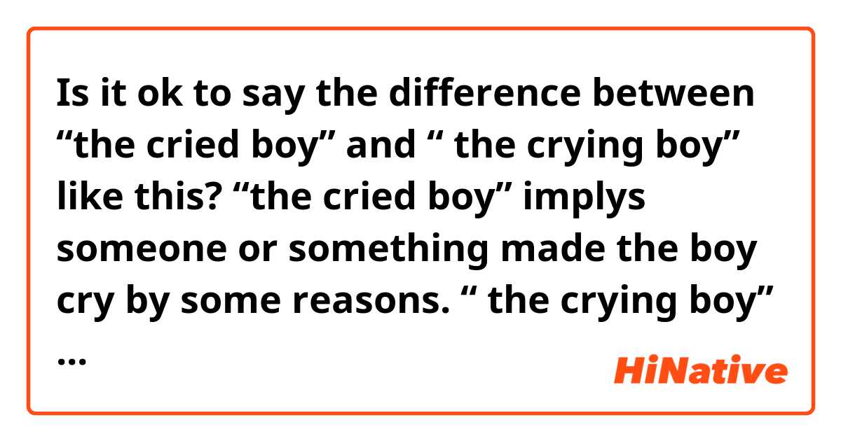 Is it ok to say the difference between “the cried boy” and “ the crying boy” like this?

“the cried boy” implys  someone or something made the boy cry by some reasons.

“ the crying boy” doesn’t imply any reasons and just tells that  the boy is crying.