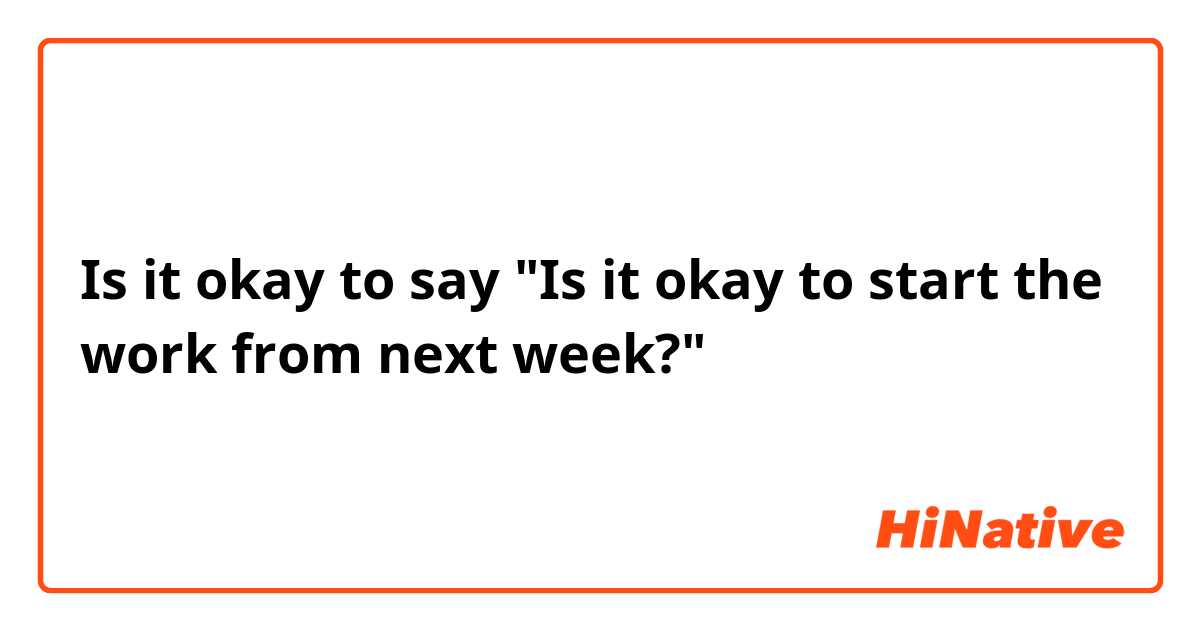 Is it okay to say "Is it okay to start the work from next week?" 