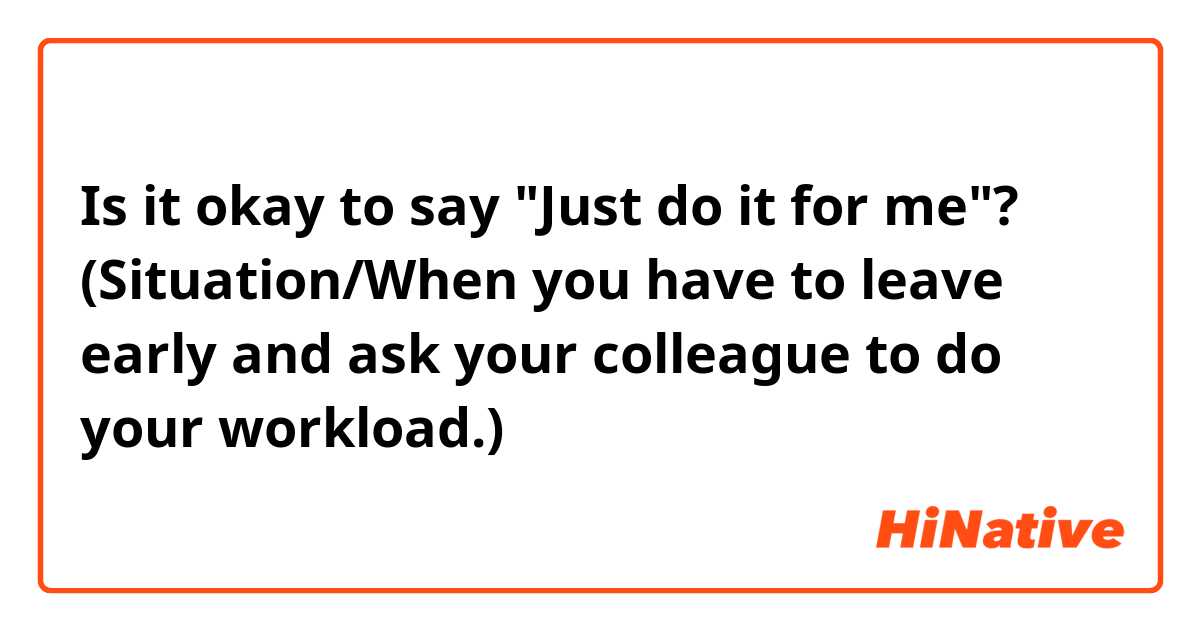 Is it okay to say "Just do it for me"?
(Situation/When you have to leave early and ask your colleague to do your workload.)