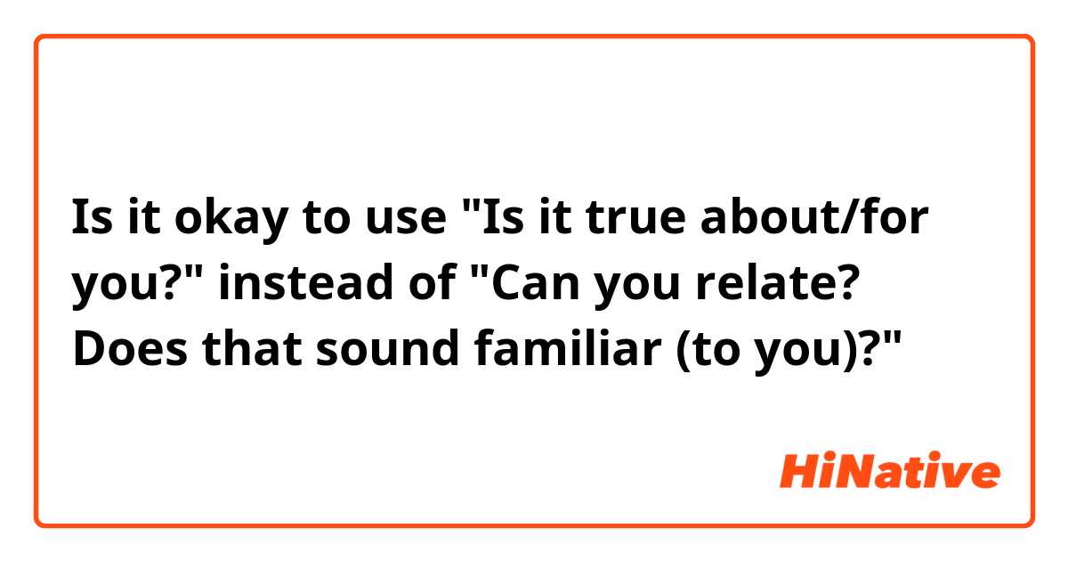 Is it okay to use "Is it true about/for you?" instead of "Can you relate? Does that sound familiar (to you)?"