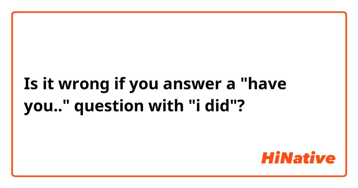 Is it wrong if you answer a "have you.." question with "i did"? 