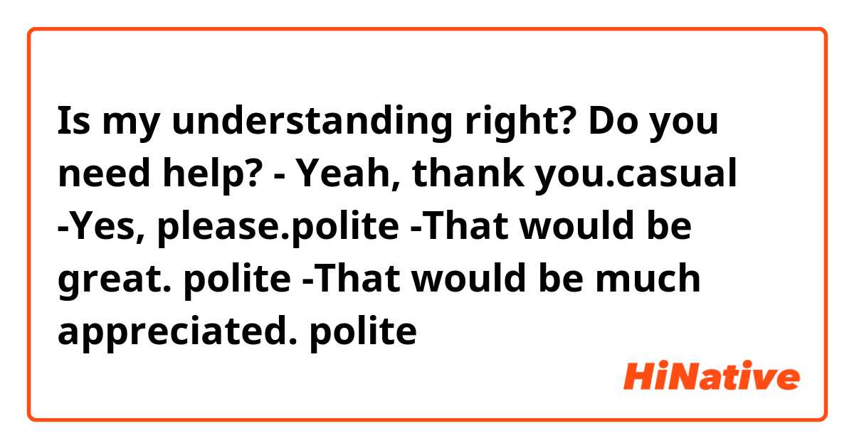 Is my understanding right?

Do you need help?
- Yeah, thank you.👉casual
-Yes, please.👉polite
-That would be great. 👉polite
-That would be much appreciated. 👉polite