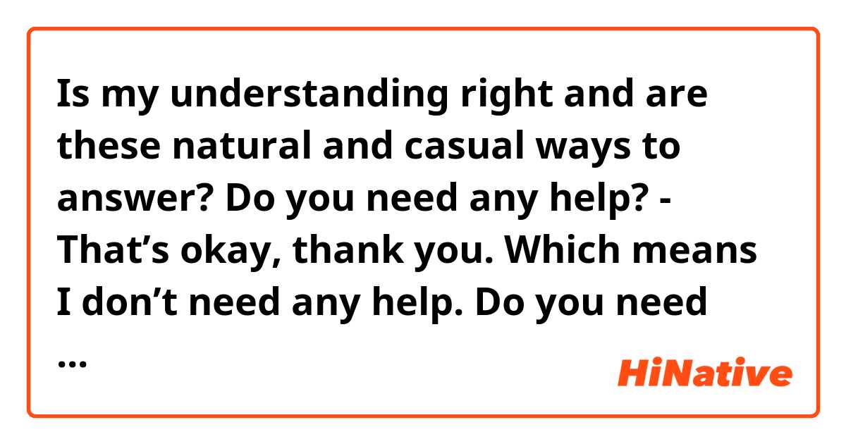 Is my understanding right and are these natural and casual ways to answer?

Do you need any help?
- That’s okay, thank you. 
👉Which means I don’t need any help.

Do you need any help?
- Yeah, thank you.
👉Which means I need some help.