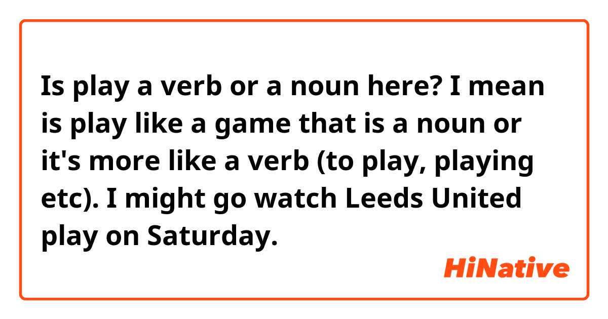 Is play a verb or a noun here? I mean is play like a game that is a noun or it's more like a verb (to play, playing etc). 
I  might go watch Leeds United play on Saturday.