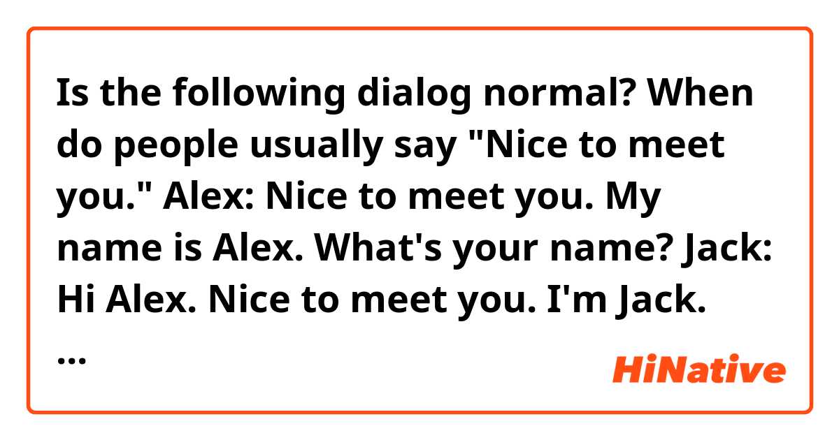 Is the following dialog normal? 
When do people usually say "Nice to meet you."

Alex: Nice to meet you. My name is Alex. What's your name?
Jack: Hi Alex. Nice to meet you. I'm Jack. How old are you?
Alex: I'm 11 years old. How old are you?
Jack: I'm 11 years old, too.
Alex: What's your hobby?
Jack: My hobby is dancing. What's your hobby?
Alex: I like playing basketball.
Jack: It was nice meeting you.
Alex: You too.