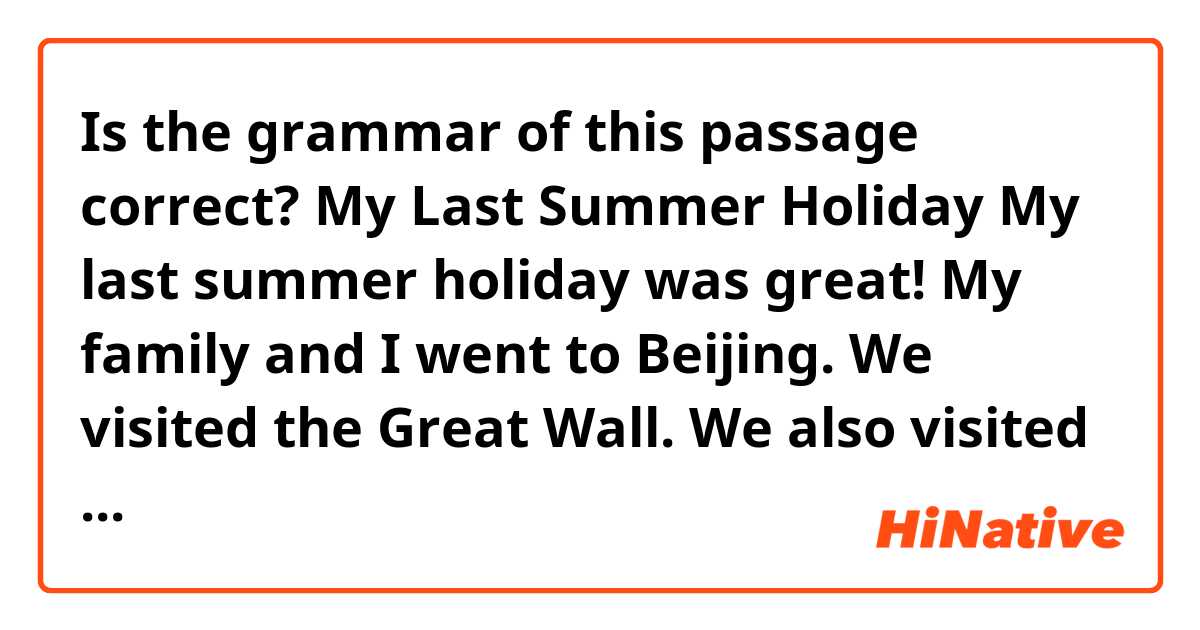 Is the grammar of this passage correct?


My Last Summer Holiday

My last summer holiday was great! My family and I went to Beijing. We visited the Great Wall. We also visited some other famous places. We were happy! This is my last summer holiday.