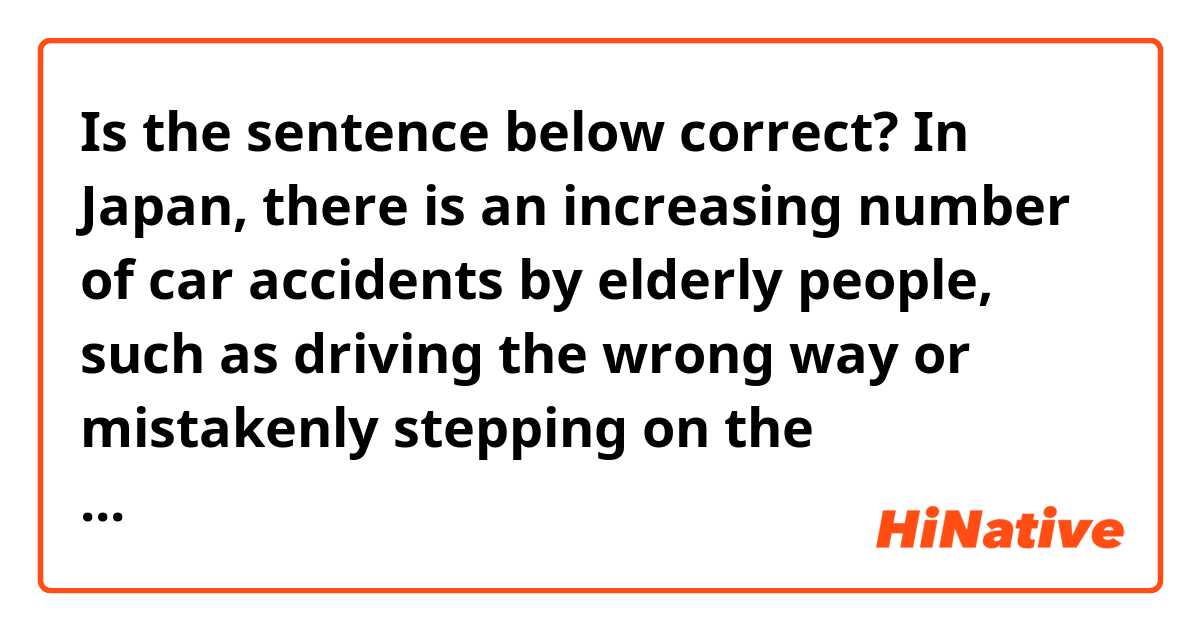 Is the sentence below correct?

In Japan, there is an increasing number of car accidents by elderly people, such as driving the wrong way or mistakenly stepping on the accelerator instead of the brake.