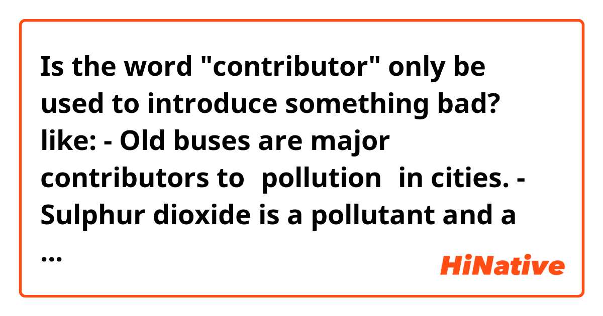 Is the word "contributor" only be used to introduce something bad? like:

- Old buses are major contributors to【pollution】in cities.
- Sulphur dioxide is a pollutant and a major contributor to【acid rain】.

Can it introduce good things?

Thank you!✨✨ 
