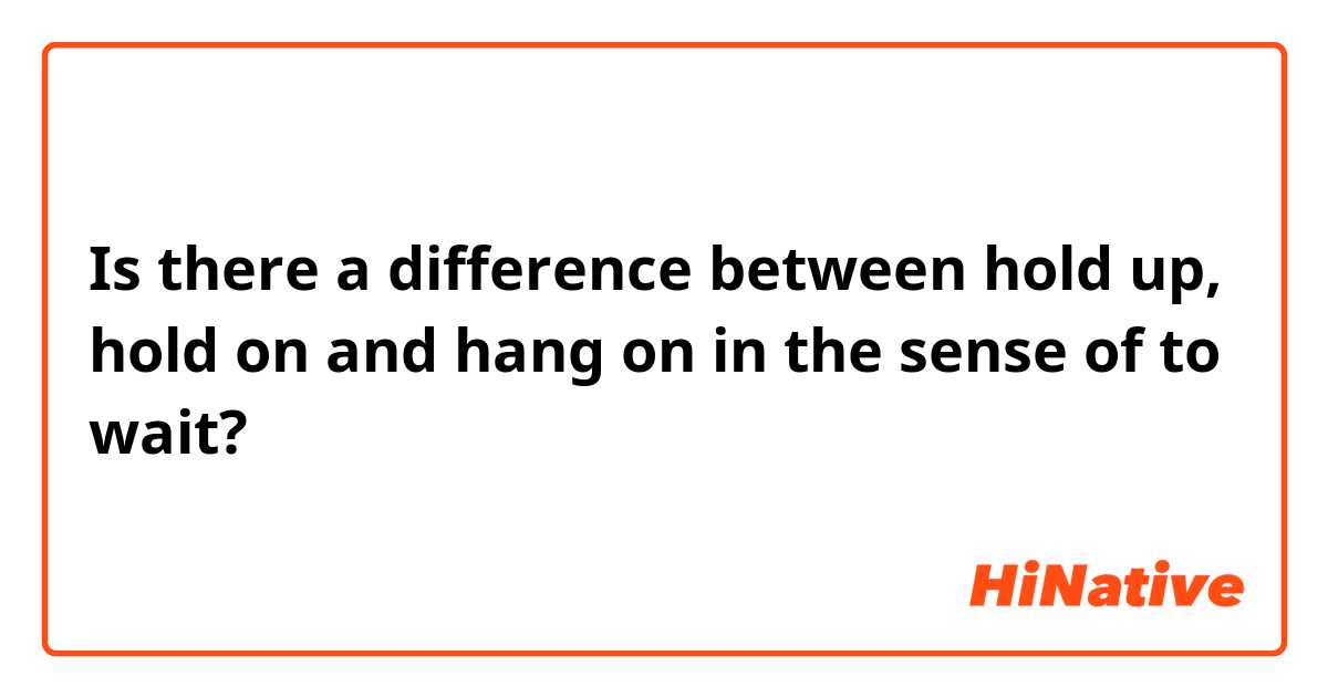 Is there a difference between hold up, hold on and hang on in the sense of to wait? 