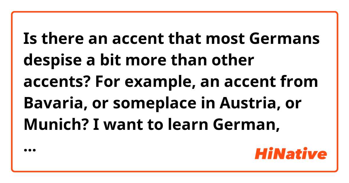 Is there an accent that most Germans despise a bit more than other accents? For example, an accent from Bavaria, or someplace in Austria, or Munich? I want to learn German, teach myself. And then travel to Germany but I would like to learn German from natives in a place that have a more inviting accent or tone. Is this a thing in Germany that German people care about?