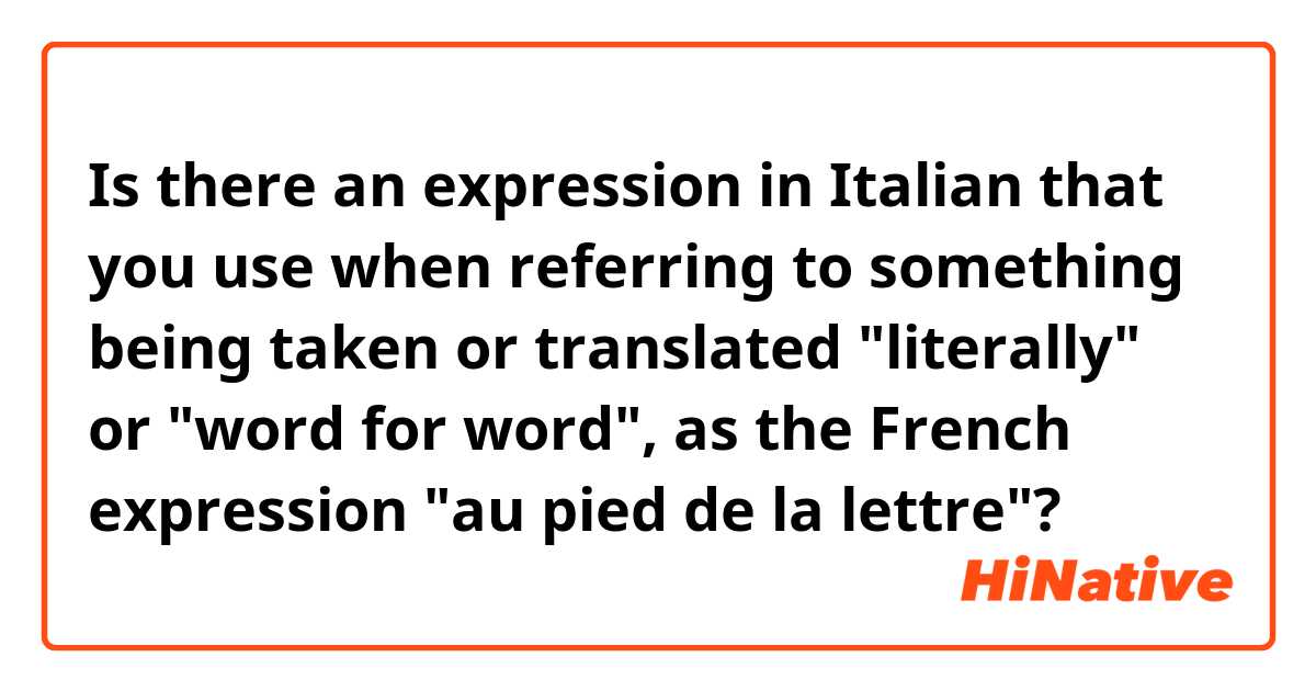 Is there an expression in Italian that you use when referring to something being taken or translated "literally" or "word for word", as the French expression "au pied de la lettre"?