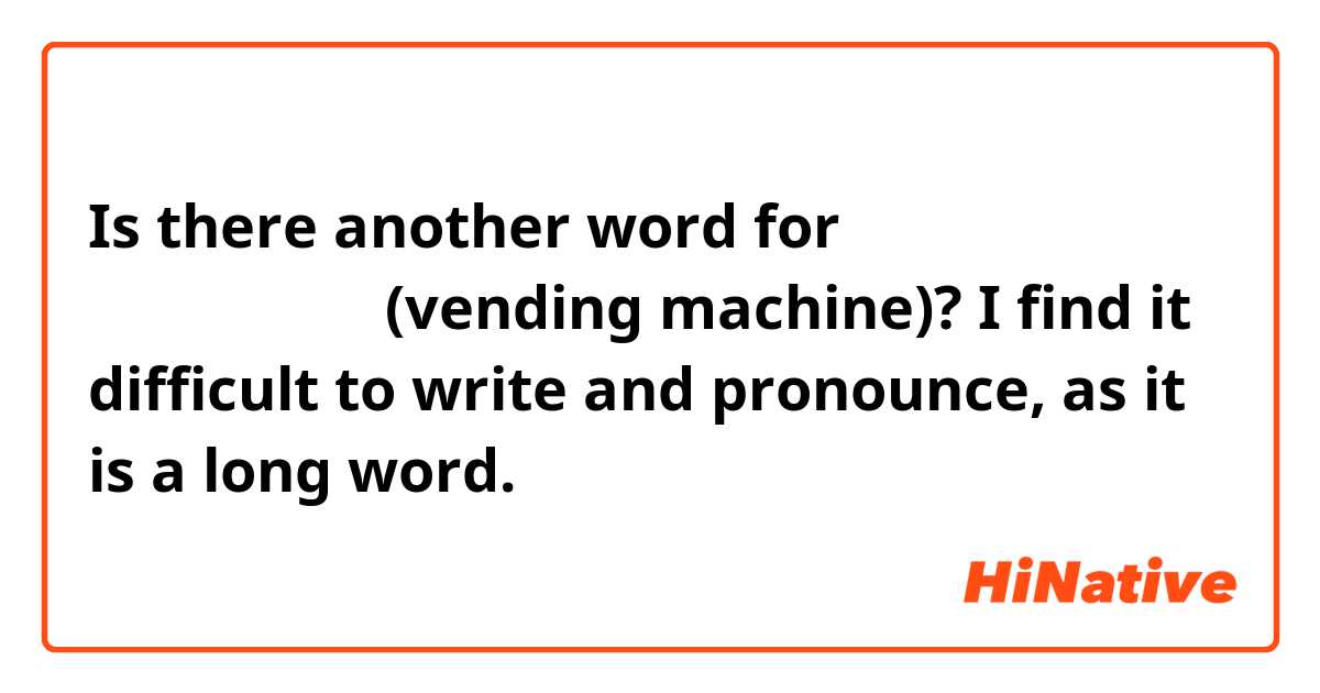 Is there another word for 自動販売機 じどうはんばいき (vending machine)? I find it difficult to write and pronounce, as it is a long word.