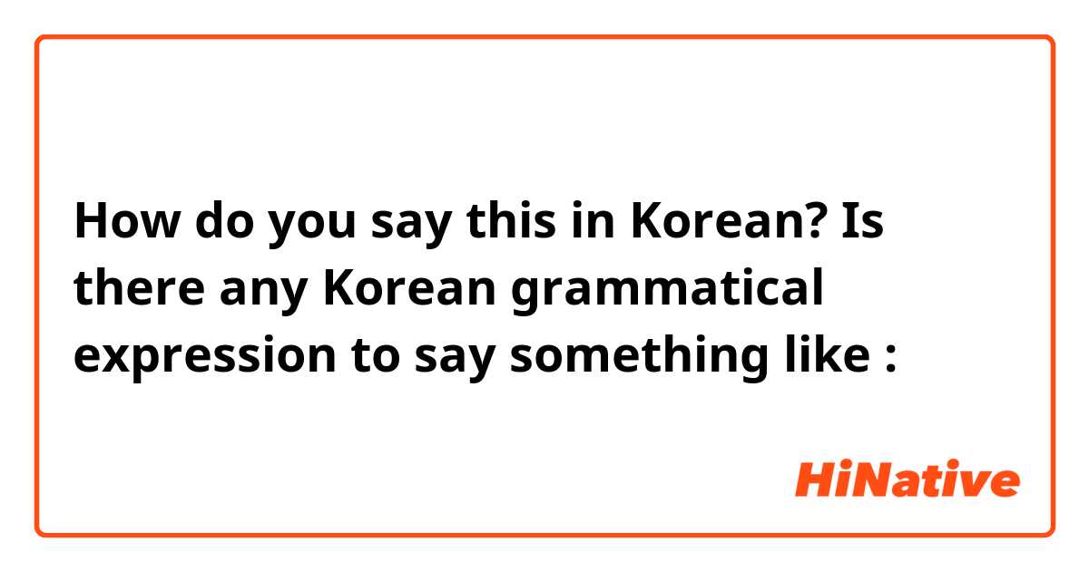How do you say this in Korean? Is there any Korean grammatical expression to say something like :