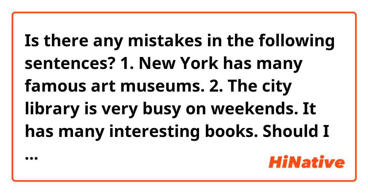 Is there any mistakes in the following sentences?
1. New York has many famous art museums. 
2. The city library is very busy on weekends. It has many interesting books. 

Should I say “there are many famous art museums in New York”?

And , can we say “the library is busy”? I know I can say “library is crowded “