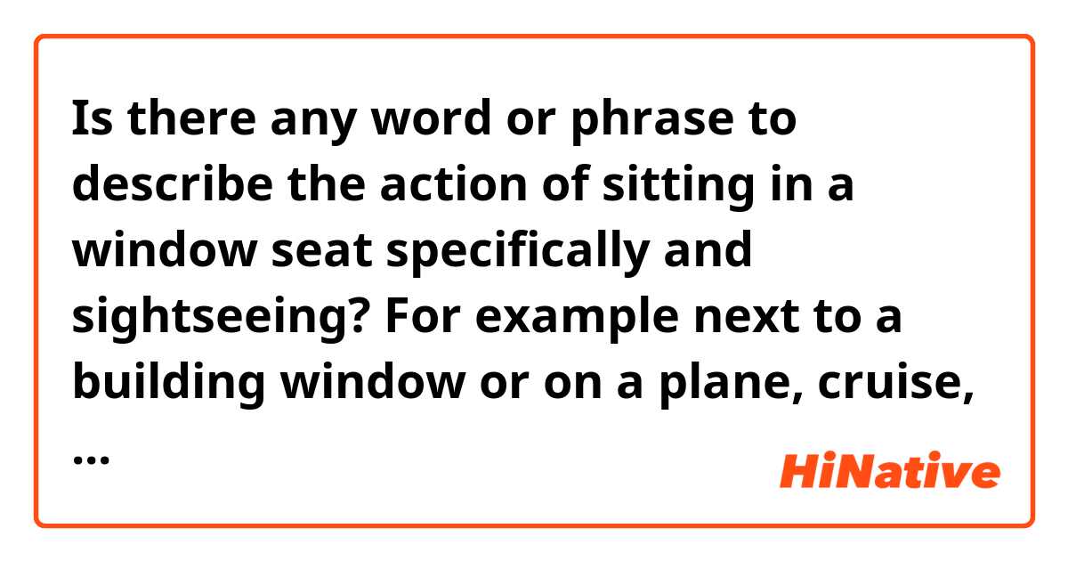 Is there any word or phrase to describe the action of sitting in a window seat specifically and sightseeing? For example next to a building window or on a plane, cruise, train, etc...
