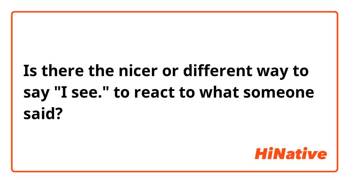 Is there the nicer or different way to say "I see." to react to what someone said?