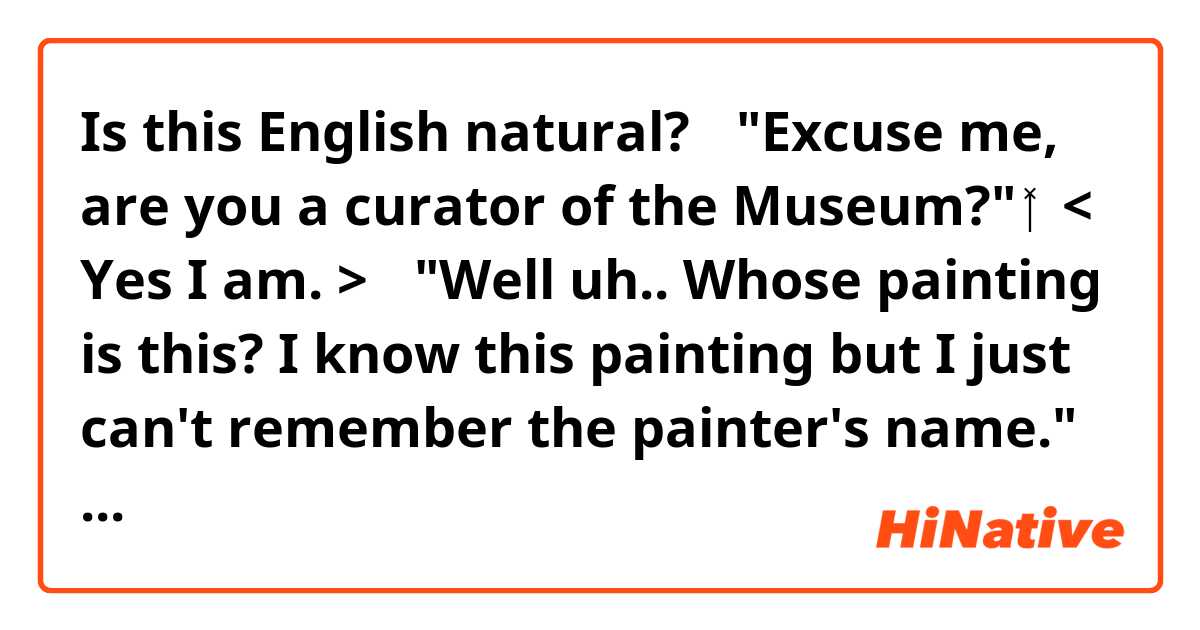 ❪Is this English natural?❫

🥴"Excuse me, are you a curator of the Museum?"
👩‍🦰< Yes I am. >
🥴"Well uh.. Whose painting is this? I know this painting but I just can't remember the painter's name."
👩‍🦰< Madam,it's a Monet. >
🥴"Ah, yes. it's a Monet. I knew that. I knew that. and How about this one?"
👩‍🦰<It's a Renoir.>
🥴"I see.… Oh,this is a very famous painting. This is a painting of a person with a disfigured face. This is a Picasso, isn't it? 
👩‍🦰No. it's a mirror.

