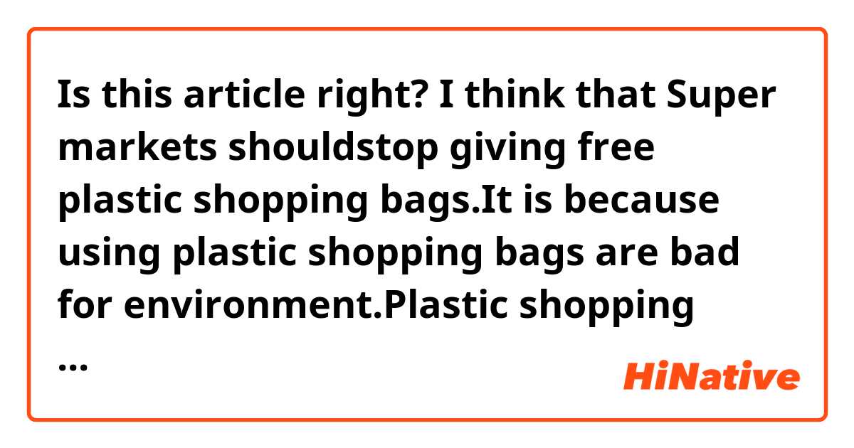 Is this article right?

I think that Super markets shouldstop giving free plastic shopping bags.It is because using plastic shopping bags are bad for environment.Plastic shopping bags are made from oil.Oil is very important fuel for us,so we should not waste of oil.Also, when we throw away plastic shopping bag, we have to bury it in ground because we can't burn it.To bury dust in ground is bad for environment.To protect environment, we shouldreduce amount of plastic shopping bags.