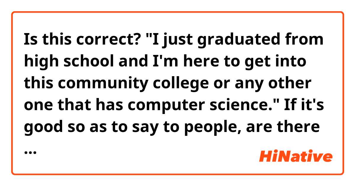 Is this correct?
"I just graduated from high school and I'm here to get into this community college or any other one that has computer science."

If it's good so as to say to people, are there more verbs or ways in general to say some parts of the sentence or the whole sentence as such?