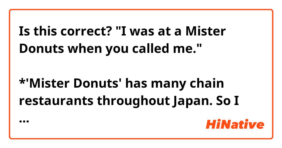 Is this correct?
"I was at a Mister Donuts when you called me."
あなたが私に電話をくれた時、私はミスター・ドーナツにいた。
*'Mister Donuts' has many chain restaurants throughout Japan. So I was staying at one of them and put 'a', not 'the'. Am I correct?