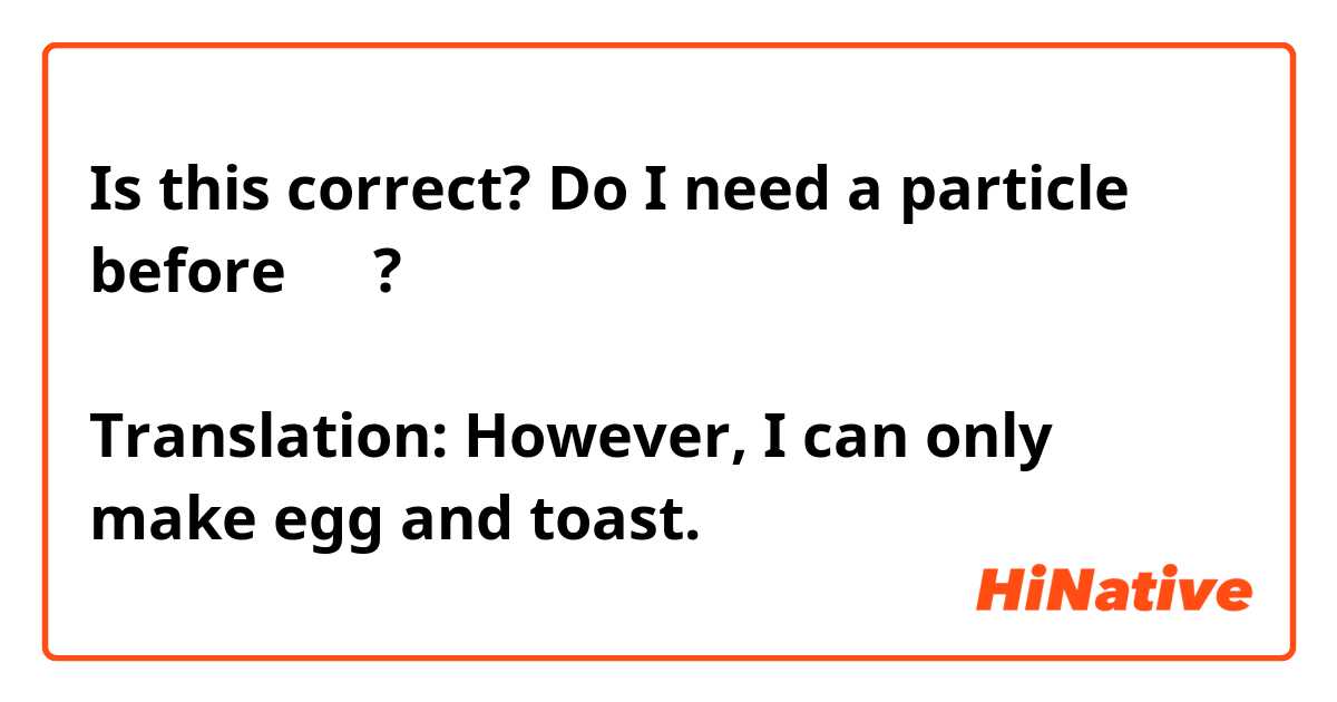 Is this correct? Do I need a particle before しか?
でも、たまごとトーストしかつくることができます。
Translation: However, I can only make egg and toast.