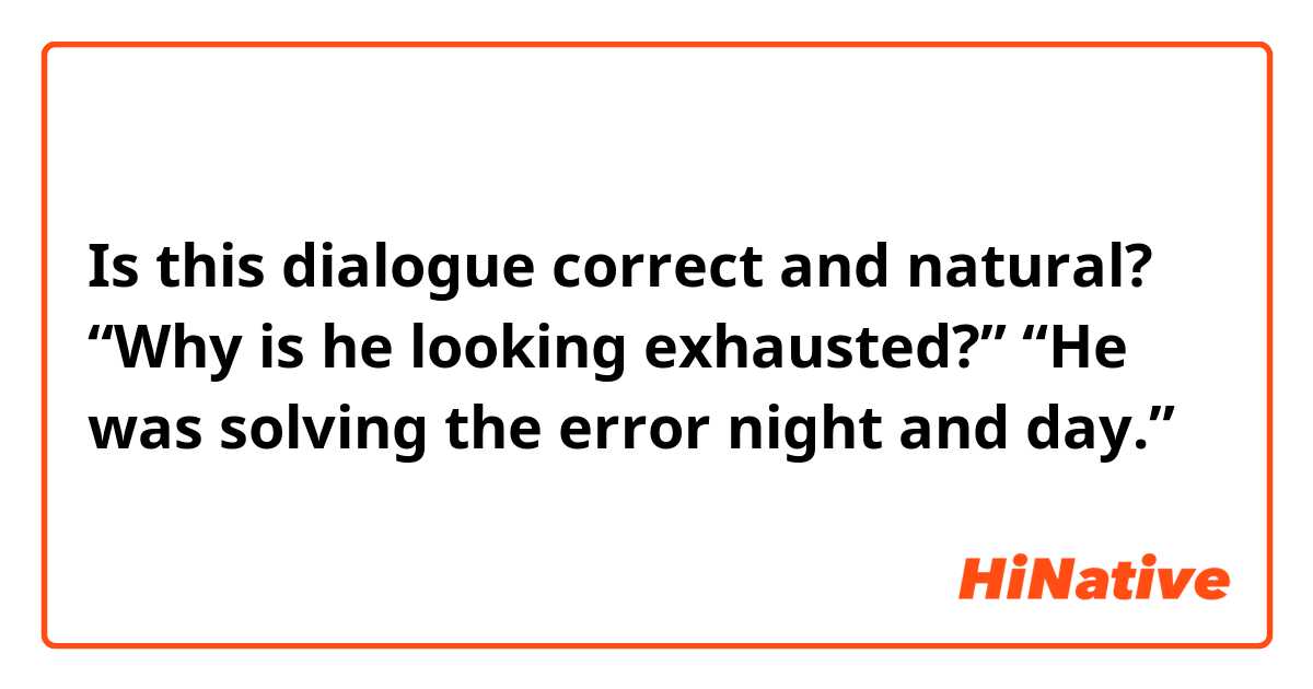 Is this dialogue correct and natural?

“Why is he looking exhausted?”
“He was solving the error night and day.”