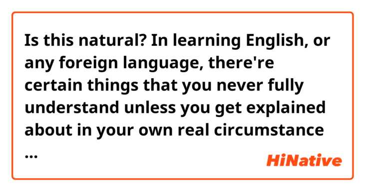 Is this natural?
In learning English, or any foreign language, there're certain things 
that you never fully understand unless you get explained about in your 
own real circumstance from a native speaker.

