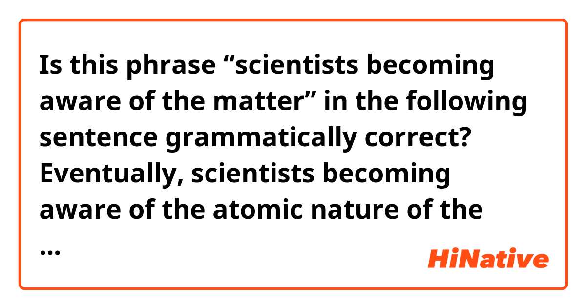 Is this phrase “scientists becoming aware of the matter” in the following sentence grammatically correct? 


Eventually, scientists becoming aware of the atomic nature of the matter, it was finally realized that magnetism and electricity were not separate phenomena. 