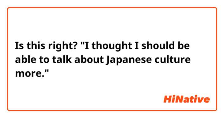 Is this right?
"I thought I should be able to talk about Japanese culture more."