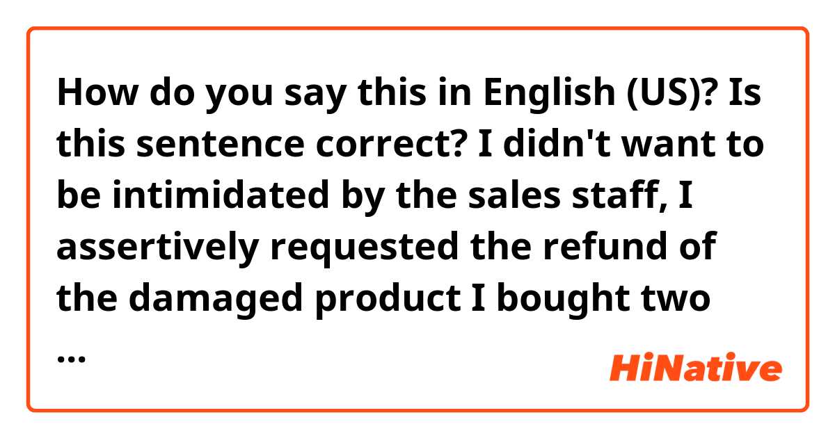 How do you say this in English (US)? Is this sentence correct?

I didn't want to be intimidated by the sales staff, I assertively requested the refund of the damaged product I bought two days ago.