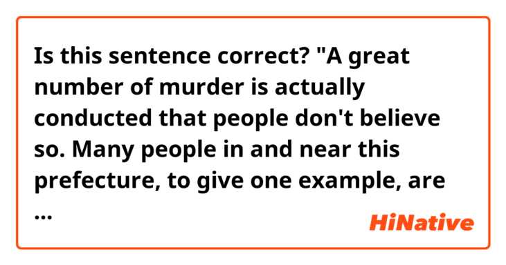 Is this sentence correct?
"A great number of murder is actually conducted that people don't believe so. Many people in and near this prefecture, to give one example, are deliberately killed in traffic accidents pretended by chance every day."