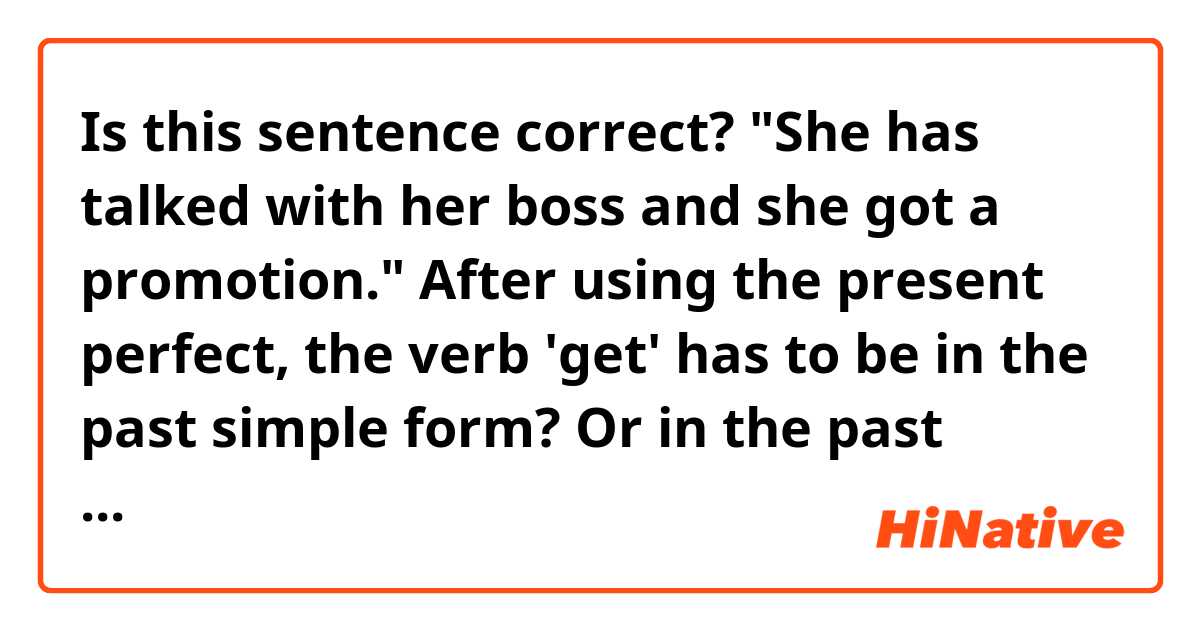 Is this sentence correct? 

"She has talked with her boss and she got a promotion." 

After using the present perfect, the verb 'get' has to be in the past simple form? Or in the past participle form? 