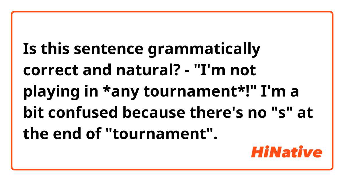 Is this sentence grammatically correct and natural?

- "I'm not playing in *any tournament*!"

I'm a bit confused because there's no "s" at the end of "tournament".