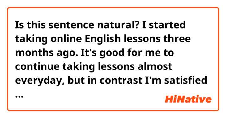 Is this sentence natural?

I started taking online English lessons three months ago.

It's good for me to continue taking lessons almost everyday, but in contrast I'm satisfied with just taking it.
In lessons, I only have my English diary checked.
I will take more advantage of it.