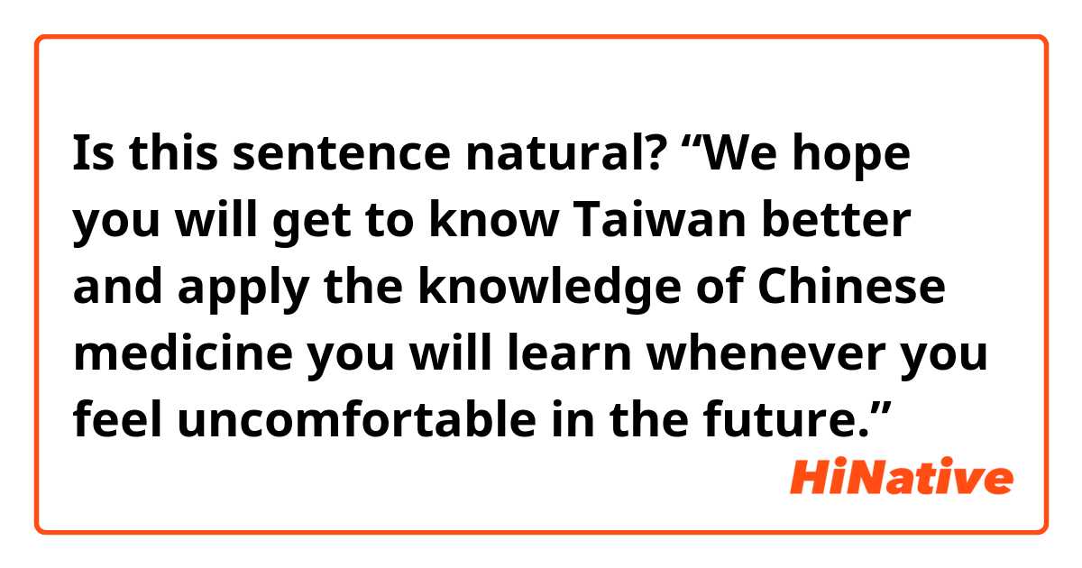 Is this sentence natural? 
“We hope you will get to know Taiwan better and apply the knowledge of Chinese medicine you will learn whenever you feel uncomfortable in the future.”