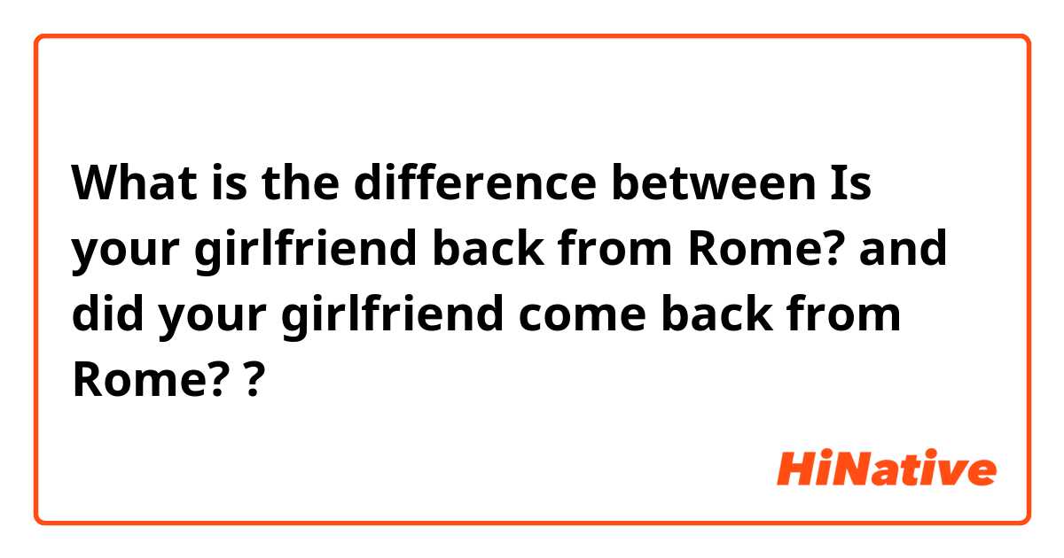 What is the difference between Is your girlfriend back from Rome? and did your girlfriend come back from Rome? ?