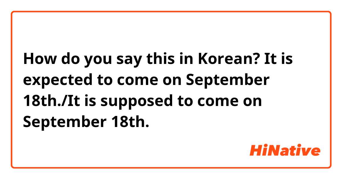 How do you say this in Korean? It is expected to come on September 18th./It is supposed to come on September 18th.
