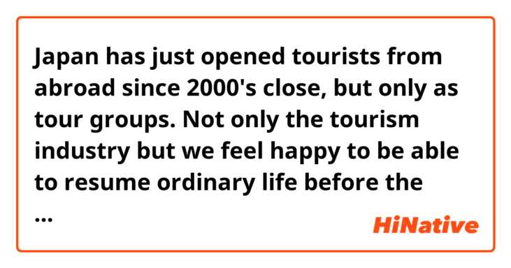 Japan has just opened tourists from abroad since 2000's close, but only as tour groups.
Not only the tourism industry but we feel happy to be able to resume ordinary life before the covid-19 pandemic.

Does this sound natural?
