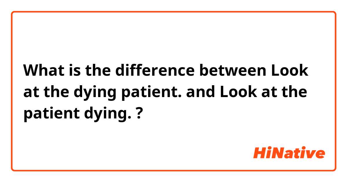 What is the difference between Look at the dying patient. and Look at the patient dying. ?